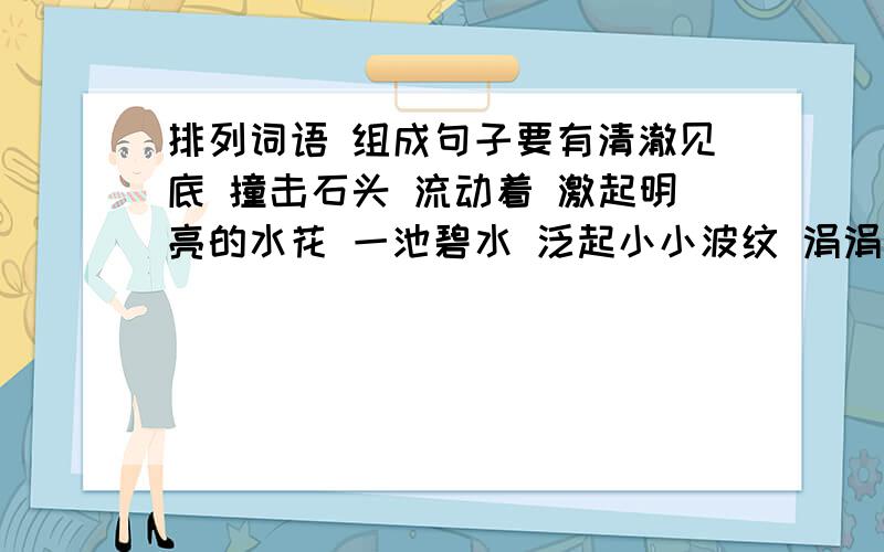 排列词语 组成句子要有清澈见底 撞击石头 流动着 激起明亮的水花 一池碧水 泛起小小波纹 涓涓流淌着 清清的溪水 水面是