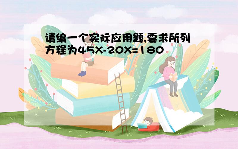 请编一个实际应用题,要求所列方程为45X-20X=180