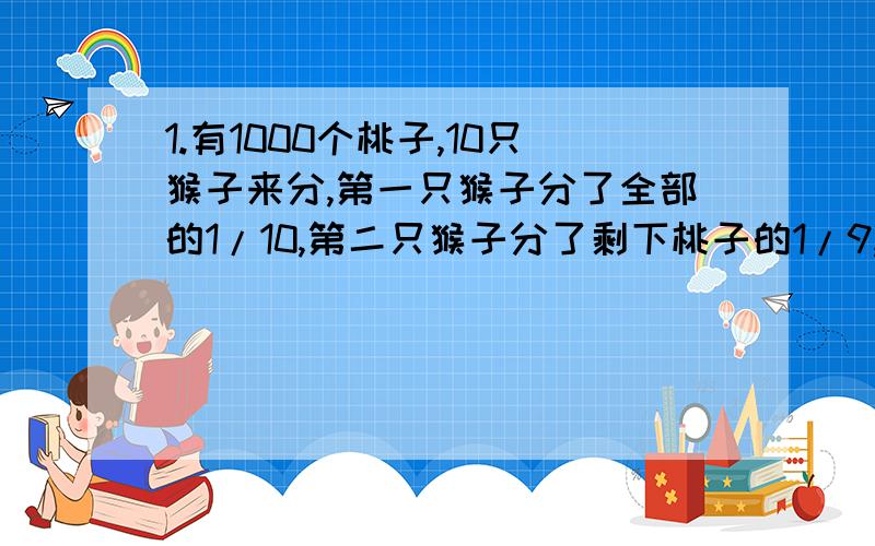 1.有1000个桃子,10只猴子来分,第一只猴子分了全部的1/10,第二只猴子分了剩下桃子的1/9,第三只猴子分了第二只