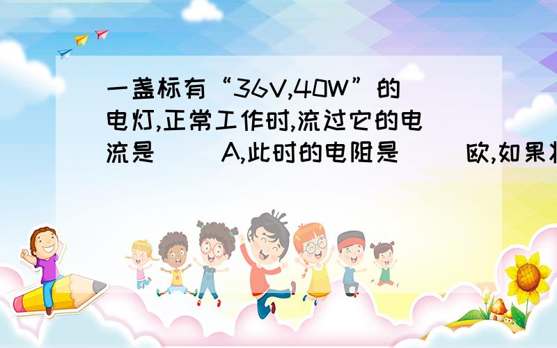 一盏标有“36V,40W”的电灯,正常工作时,流过它的电流是（ ）A,此时的电阻是（ ）欧,如果将它接到某电路中,通过它