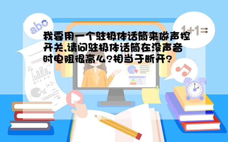 我要用一个驻极体话筒来做声控开关,请问驻极体话筒在没声音时电阻很高么?相当于断开?