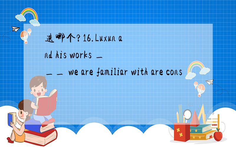 选哪个?16.Luxun and his works ___ we are familiar with are cons