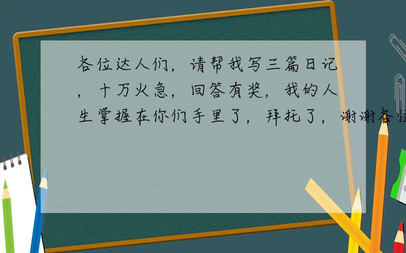 各位达人们，请帮我写三篇日记，十万火急，回答有奖，我的人生掌握在你们手里了，拜托了，谢谢各位达人！