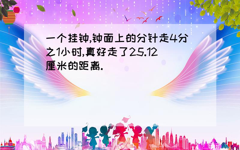 一个挂钟,钟面上的分针走4分之1小时,真好走了25.12厘米的距离.