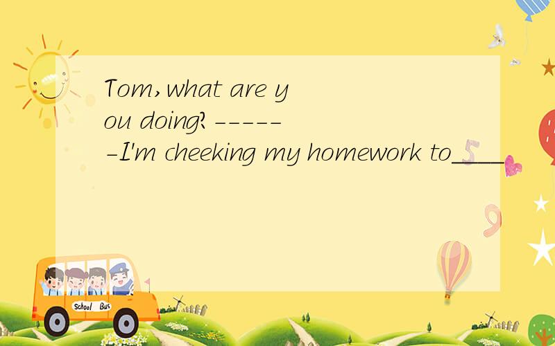 Tom,what are you doing?------I'm cheeking my homework to____