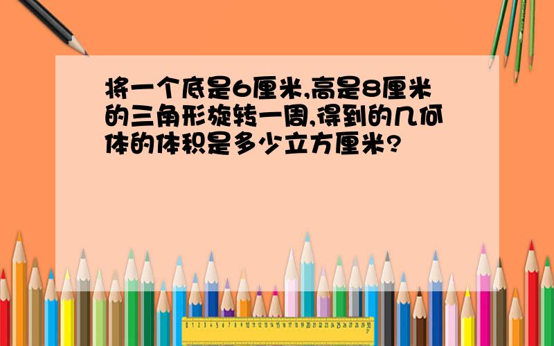 将一个底是6厘米,高是8厘米的三角形旋转一周,得到的几何体的体积是多少立方厘米?