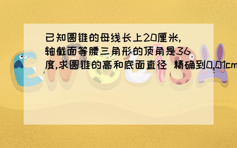 已知圆锥的母线长上20厘米,轴截面等腰三角形的顶角是36度,求圆锥的高和底面直径 精确到0.01cm