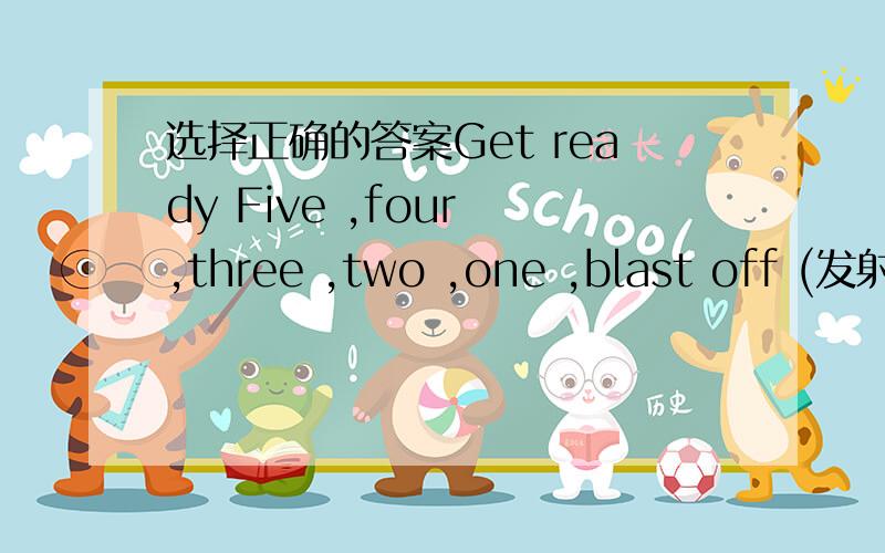 选择正确的答案Get ready Five ,four ,three ,two ,one ,blast off (发射)