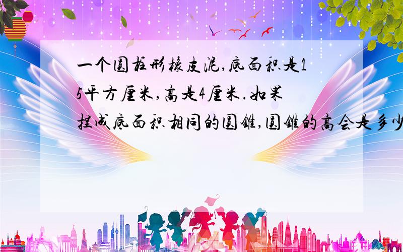 一个圆柱形橡皮泥,底面积是15平方厘米,高是4厘米.如果捏成底面积相同的圆锥,圆锥的高会是多少?