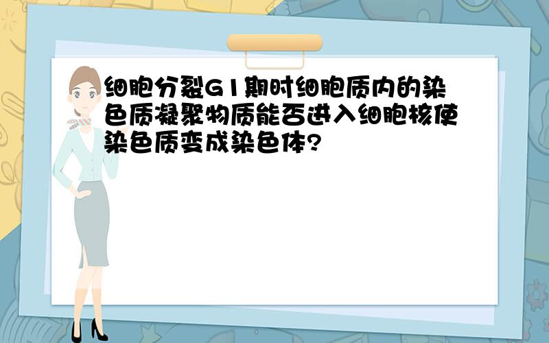 细胞分裂G1期时细胞质内的染色质凝聚物质能否进入细胞核使染色质变成染色体?