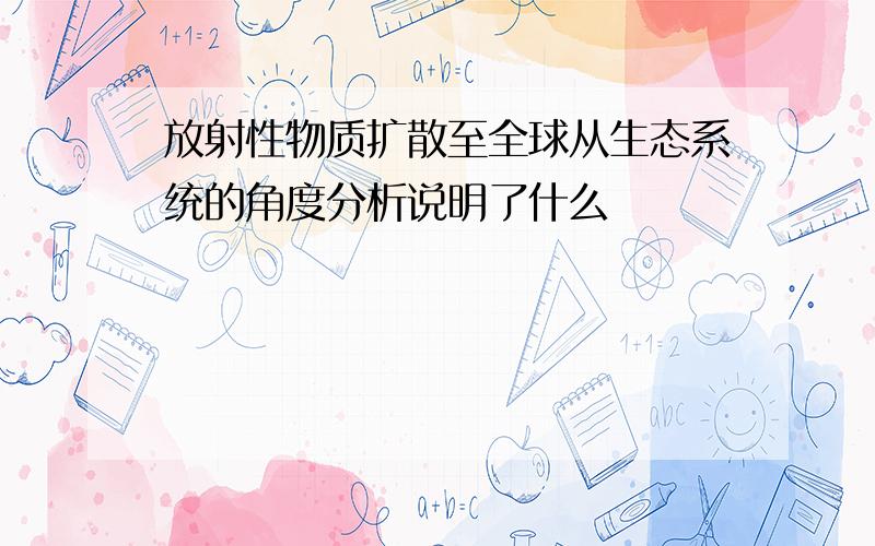 放射性物质扩散至全球从生态系统的角度分析说明了什么