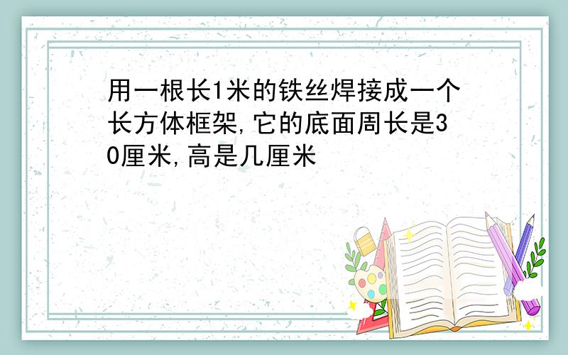 用一根长1米的铁丝焊接成一个长方体框架,它的底面周长是30厘米,高是几厘米