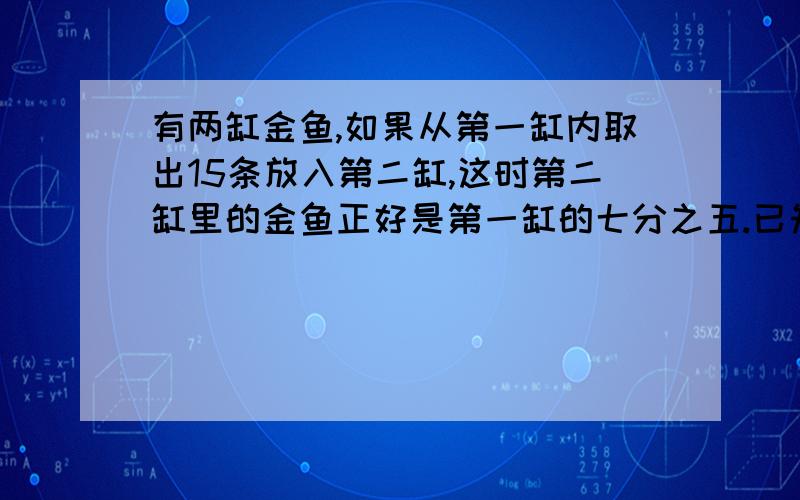 有两缸金鱼,如果从第一缸内取出15条放入第二缸,这时第二缸里的金鱼正好是第一缸的七分之五.已知第二缸原有的金鱼比第二缸原