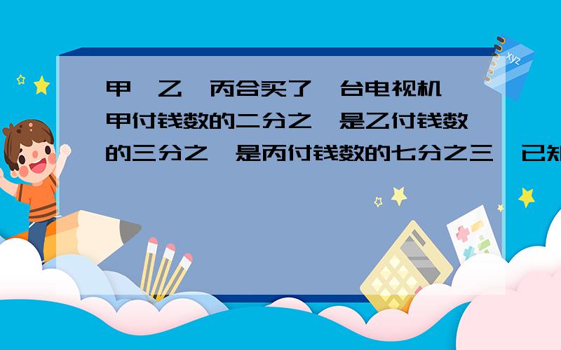 甲,乙,丙合买了一台电视机,甲付钱数的二分之一是乙付钱数的三分之一是丙付钱数的七分之三,已知丙比甲多