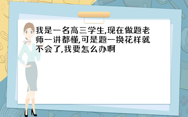 我是一名高三学生,现在做题老师一讲都懂,可是题一换花样就不会了,我要怎么办啊