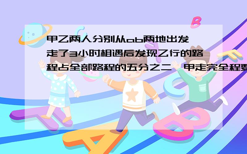 甲乙两人分别从ab两地出发,走了3小时相遇后发现乙行的路程占全部路程的五分之二,甲走完全程要几小时?