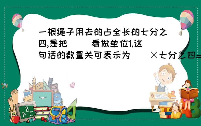 一根绳子用去的占全长的七分之四,是把（ ）看做单位1,这句话的数量关可表示为（）×七分之四=（）,（）