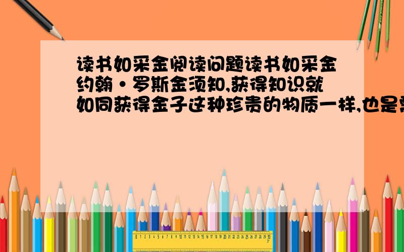 读书如采金阅读问题读书如采金约翰·罗斯金须知,获得知识就如同获得金子这种珍贵的物质一样,也是需要聪明才智的.有这样一种看