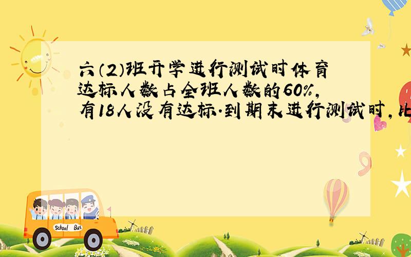 六（2）班开学进行测试时体育达标人数占全班人数的60%，有18人没有达标．到期末进行测试时，比开学时多15人达标，期末达