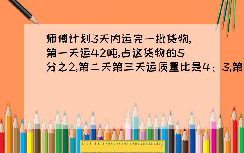 师傅计划3天内运完一批货物,第一天运42吨,占这货物的5分之2,第二天第三天运质量比是4：3,第二天运几吨