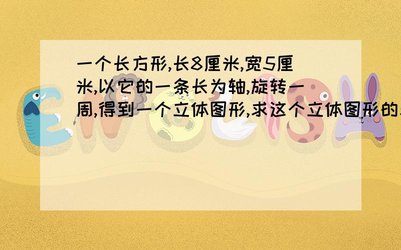 一个长方形,长8厘米,宽5厘米,以它的一条长为轴,旋转一周,得到一个立体图形,求这个立体图形的表面积