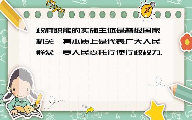 政府职能的实施主体是各级国家机关,其本质上是代表广大人民群众,受人民委托行使行政权力.