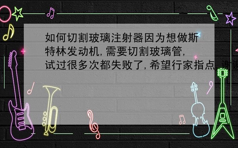 如何切割玻璃注射器因为想做斯特林发动机,需要切割玻璃管,试过很多次都失败了,希望行家指点,谢谢!1