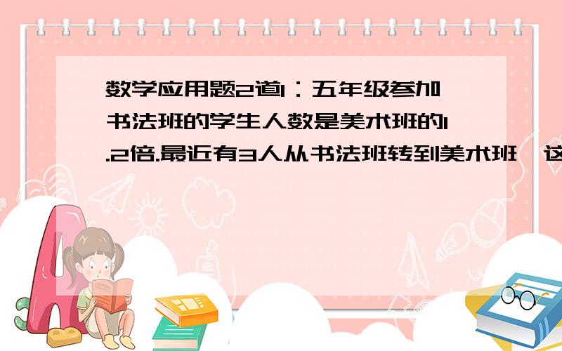 数学应用题2道1：五年级参加书法班的学生人数是美术班的1.2倍.最近有3人从书法班转到美术班,这样两个班人数相等.原来美