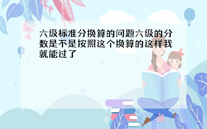 六级标准分换算的问题六级的分数是不是按照这个换算的这样我就能过了