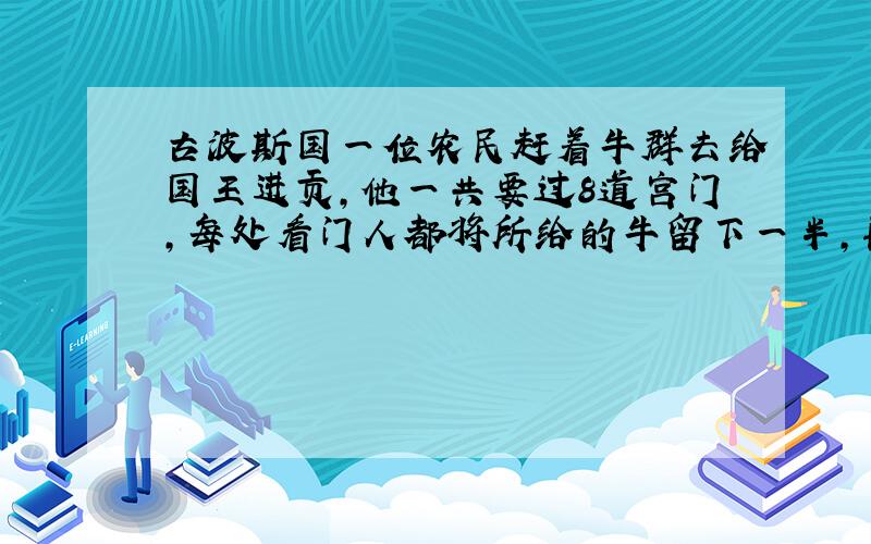 古波斯国一位农民赶着牛群去给国王进贡,他一共要过8道宫门,每处看门人都将所给的牛留下一半,再归还他一头牛.过完四道门后,