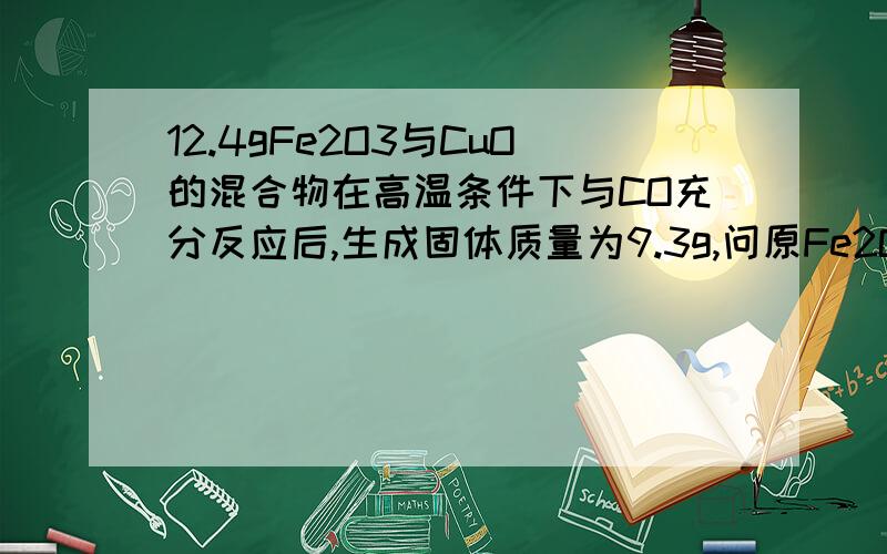 12.4gFe2O3与CuO的混合物在高温条件下与CO充分反应后,生成固体质量为9.3g,问原Fe2O3与CuO的质量比