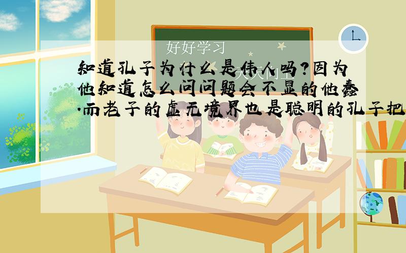 知道孔子为什么是伟人吗?因为他知道怎么问问题会不显的他蠢.而老子的虚无境界也是聪明的孔子把它转化为“实体”的大学问的