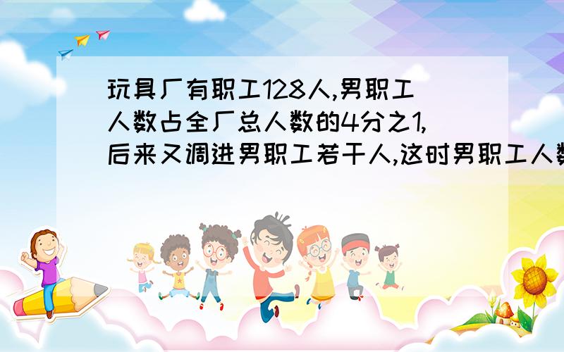 玩具厂有职工128人,男职工人数占全厂总人数的4分之1,后来又调进男职工若干人,这时男职工人数占全厂总人