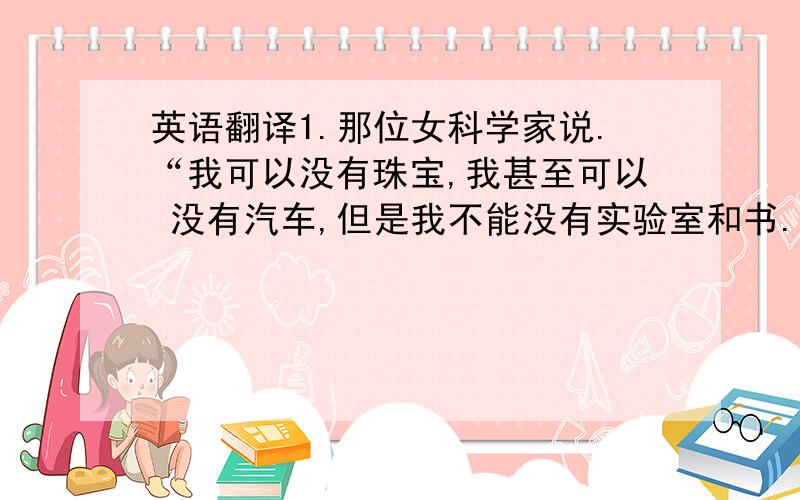 英语翻译1.那位女科学家说.“我可以没有珠宝,我甚至可以 没有汽车,但是我不能没有实验室和书.”2.这是他四十年来第一次