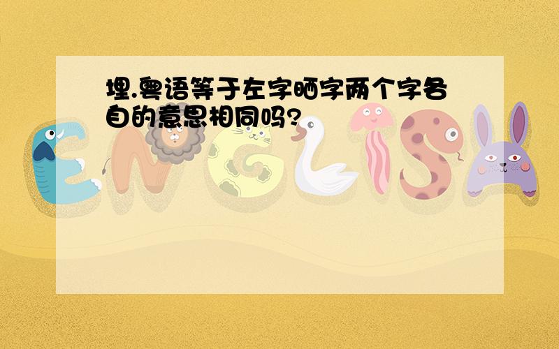 埋.粤语等于左字晒字两个字各自的意思相同吗?