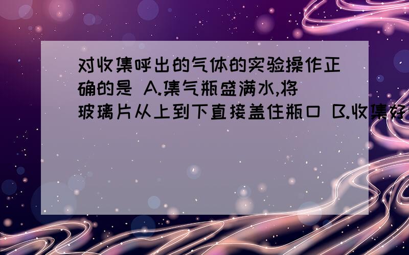 对收集呼出的气体的实验操作正确的是 A.集气瓶盛满水,将玻璃片从上到下直接盖住瓶口 B.收集好呼出的气体