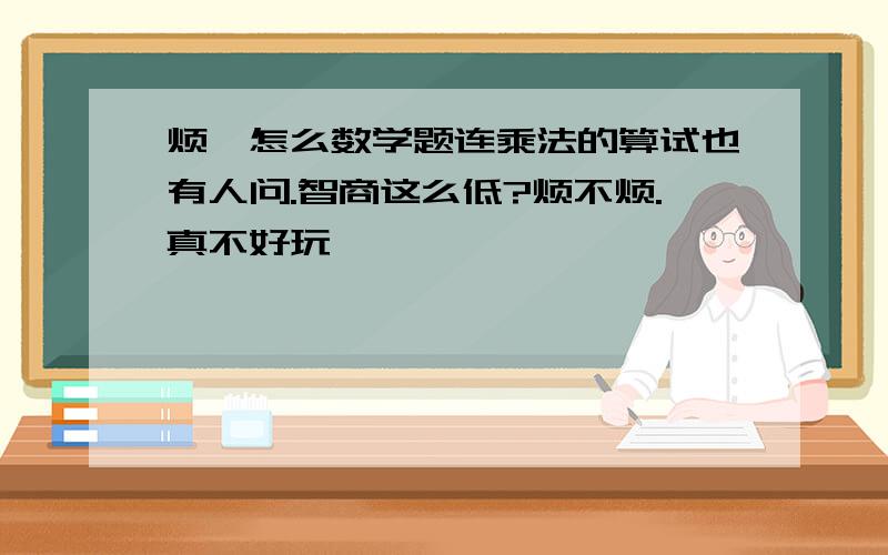 烦,怎么数学题连乘法的算试也有人问.智商这么低?烦不烦.真不好玩