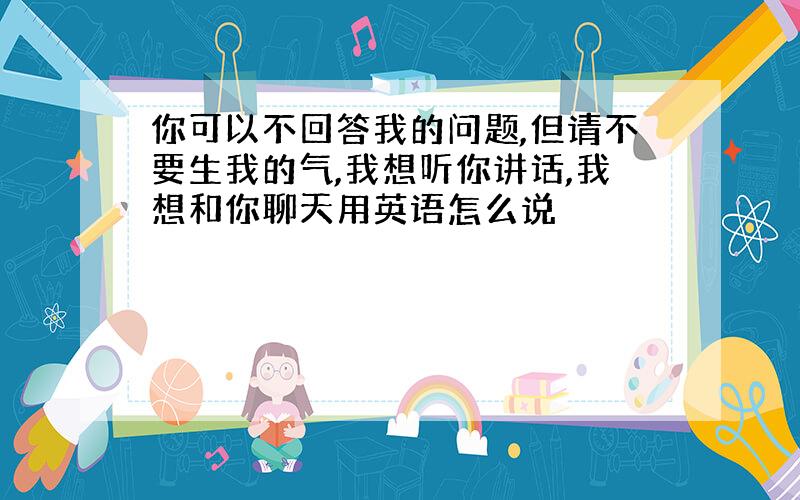 你可以不回答我的问题,但请不要生我的气,我想听你讲话,我想和你聊天用英语怎么说