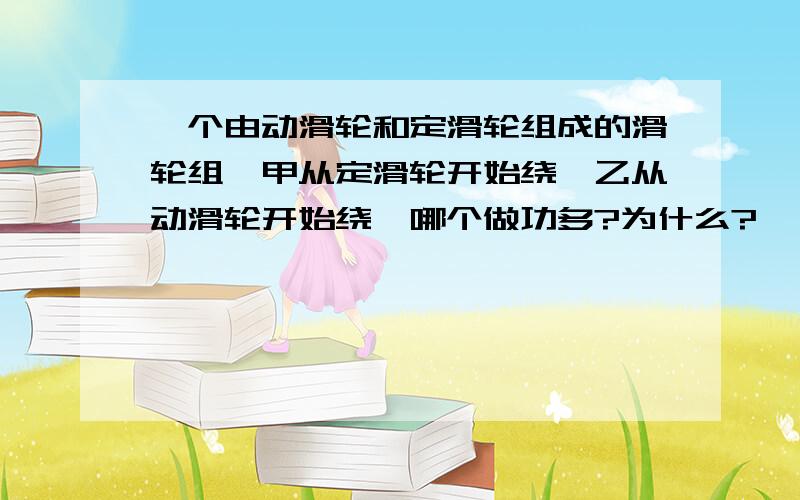 一个由动滑轮和定滑轮组成的滑轮组,甲从定滑轮开始绕,乙从动滑轮开始绕,哪个做功多?为什么?