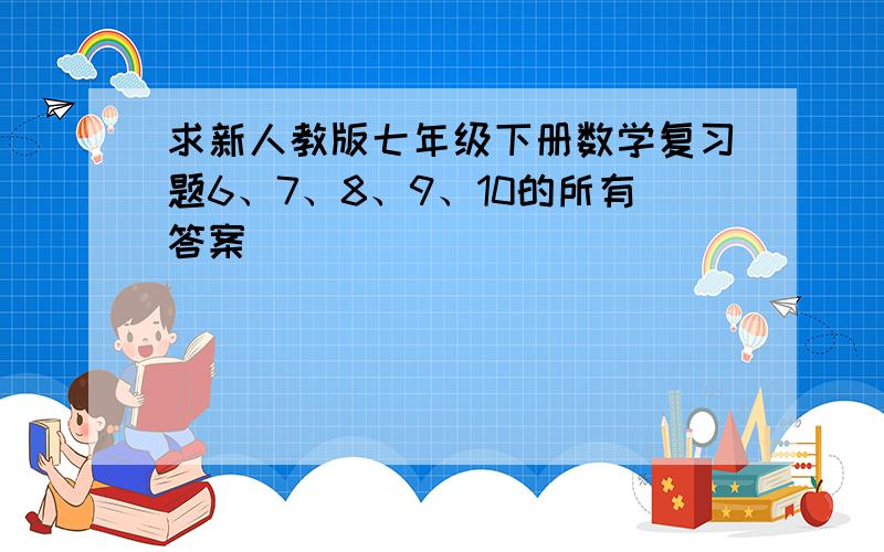 求新人教版七年级下册数学复习题6、7、8、9、10的所有答案