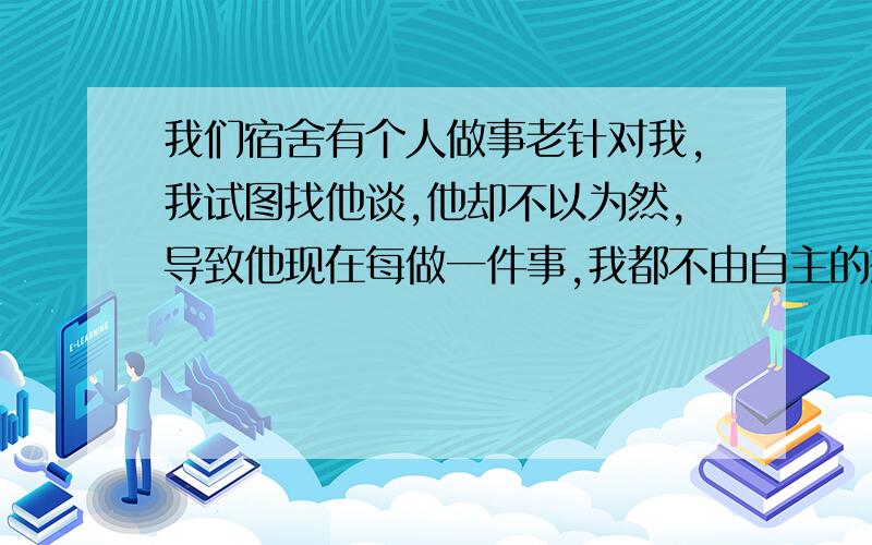 我们宿舍有个人做事老针对我,我试图找他谈,他却不以为然,导致他现在每做一件事,我都不由自主的想做一件...