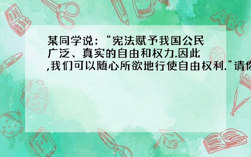 某同学说：“宪法赋予我国公民广泛、真实的自由和权力.因此,我们可以随心所欲地行使自由权利.”请你对