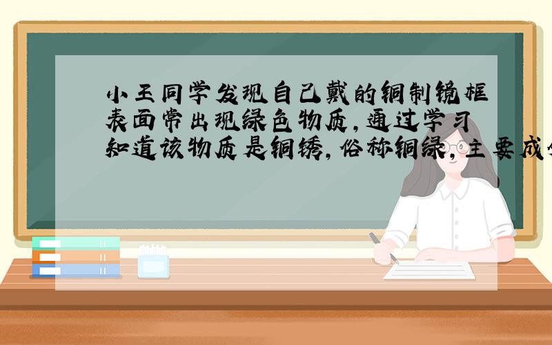 小王同学发现自己戴的铜制镜框表面常出现绿色物质,通过学习知道该物质是铜锈,俗称铜绿,主要成分是Cu2(OH)2CO3.小