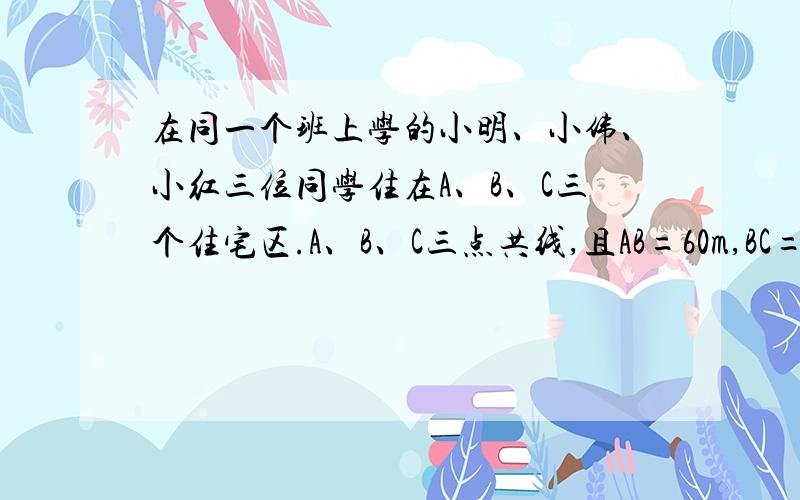 在同一个班上学的小明、小伟、小红三位同学住在A、B、C三个住宅区.A、B、C三点共线,且AB=60m,BC=100m,他