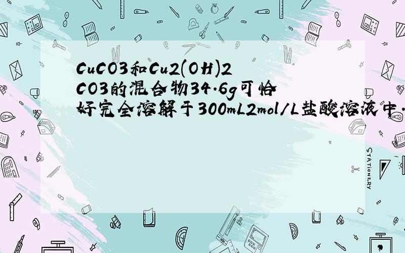 CuCO3和Cu2(OH)2CO3的混合物34.6g可恰好完全溶解于300mL2mol/L盐酸溶液中.加热分 在高一必修