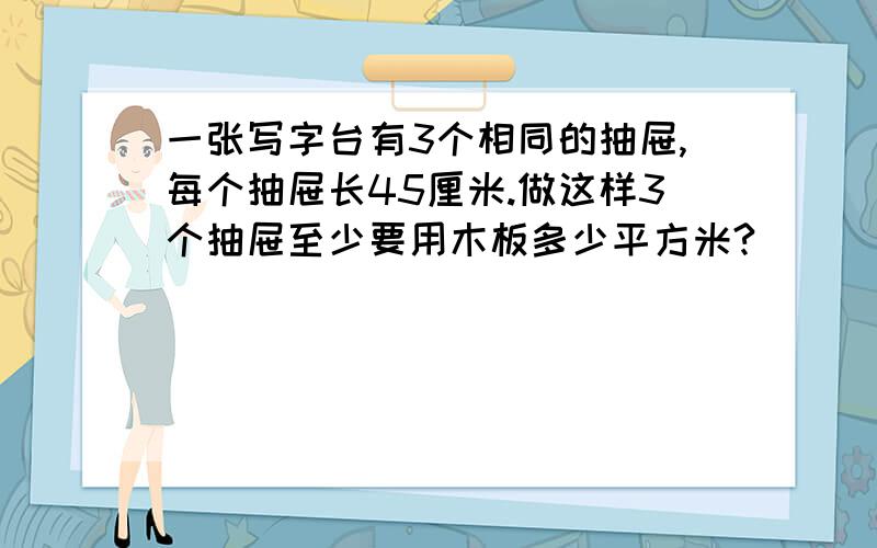 一张写字台有3个相同的抽屉,每个抽屉长45厘米.做这样3个抽屉至少要用木板多少平方米?