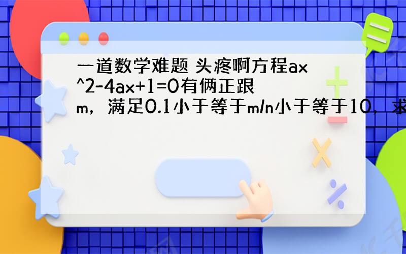 一道数学难题 头疼啊方程ax^2-4ax+1=0有俩正跟m，满足0.1小于等于m/n小于等于10，求a的取值范围 m/n