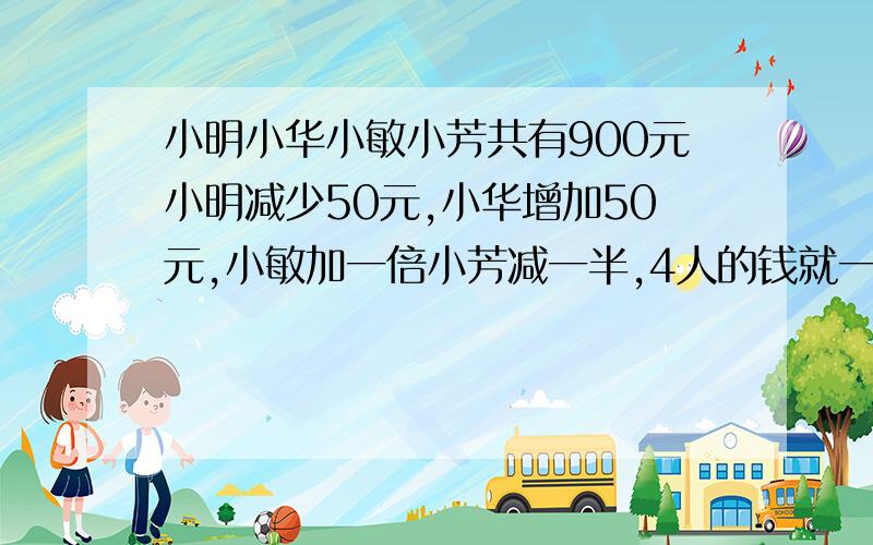 小明小华小敏小芳共有900元小明减少50元,小华增加50元,小敏加一倍小芳减一半,4人的钱就一样多了.原来每人有多少元