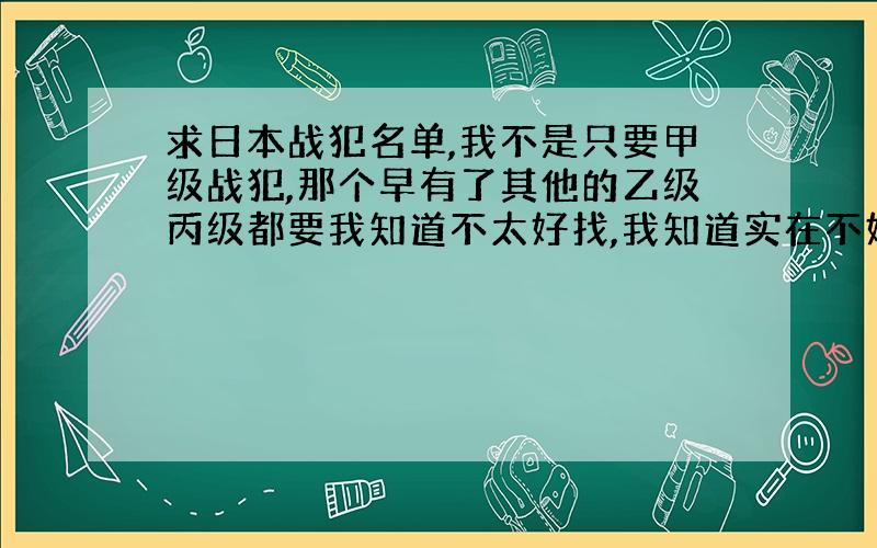 求日本战犯名单,我不是只要甲级战犯,那个早有了其他的乙级丙级都要我知道不太好找,我知道实在不好找辛苦大家了