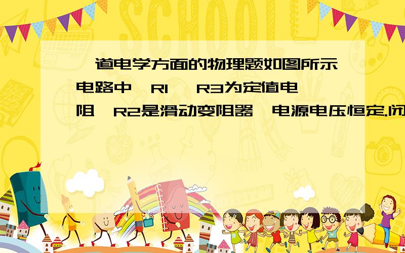 一道电学方面的物理题如图所示电路中,R1 ,R3为定值电阻,R2是滑动变阻器,电源电压恒定.闭合开关S后,当滑动变阻器的